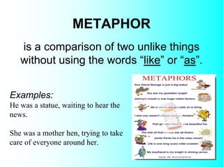 METAPHOR
Examples:
He was a statue, waiting to hear the
news.
She was a mother hen, trying to take
care of everyone around her.
is a comparison of two unlike things
without using the words “like” or “as”.
 