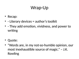 Wrap-Up
• Recap:
• - Literary devices = author’s toolkit
• - They add emotion, vividness, and power to
writing
• Quote:
• “Words are, in my not-so-humble opinion, our
most inexhaustible source of magic.” – J.K.
Rowling
 