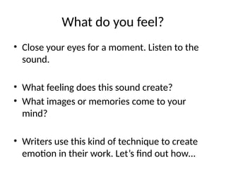What do you feel?
• Close your eyes for a moment. Listen to the
sound.
• What feeling does this sound create?
• What images or memories come to your
mind?
• Writers use this kind of technique to create
emotion in their work. Let’s find out how…
 