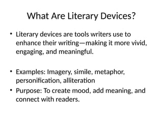 What Are Literary Devices?
• Literary devices are tools writers use to
enhance their writing—making it more vivid,
engaging, and meaningful.
• Examples: Imagery, simile, metaphor,
personification, alliteration
• Purpose: To create mood, add meaning, and
connect with readers.
 