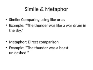 Simile & Metaphor
• Simile: Comparing using like or as
• Example: “The thunder was like a war drum in
the sky.”
• Metaphor: Direct comparison
• Example: “The thunder was a beast
unleashed.”
 
