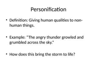 Personification
• Definition: Giving human qualities to non-
human things.
• Example: “The angry thunder growled and
grumbled across the sky.”
• How does this bring the storm to life?
 
