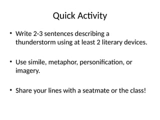 Quick Activity
• Write 2-3 sentences describing a
thunderstorm using at least 2 literary devices.
• Use simile, metaphor, personification, or
imagery.
• Share your lines with a seatmate or the class!
 