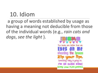 10. Idiom
a group of words established by usage as
having a meaning not deducible from those
of the individual words (e.g., rain cats and
dogs, see the light ).
 