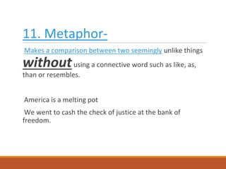 11. Metaphor-
Makes a comparison between two seemingly unlike things
withoutusing a connective word such as like, as,
than or resembles.
America is a melting pot
We went to cash the check of justice at the bank of
freedom.
 