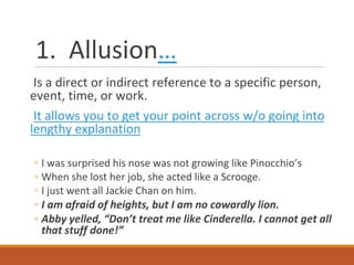 1. Allusion…
Is a direct or indirect reference to a specific person,
event, time, or work.
It allows you to get your point across w/o going into
lengthy explanation
◦ I was surprised his nose was not growing like Pinocchio’s
◦ When she lost her job, she acted like a Scrooge.
◦ I just went all Jackie Chan on him.
◦ I am afraid of heights, but I am no cowardly lion.
◦ Abby yelled, “Don’t treat me like Cinderella. I cannot get all
that stuff done!”
 