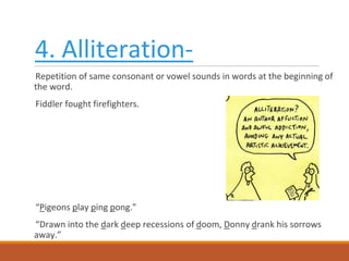 4. Alliteration-
Repetition of same consonant or vowel sounds in words at the beginning of
the word.
Fiddler fought firefighters.
“Pigeons play ping pong.”
“Drawn into the dark deep recessions of doom, Donny drank his sorrows
away.”
 