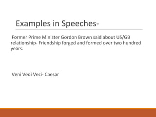 Examples in Speeches-
Former Prime Minister Gordon Brown said about US/GB
relationship- Friendship forged and formed over two hundred
years.
Veni Vedi Veci- Caesar
 
