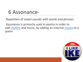 6 Assonance-
Repetition of vowel sounds with words and phrases
Assonance is primarily used in poetry in order to
add rhythm and music, by adding an internal rhyme to a
poem
 