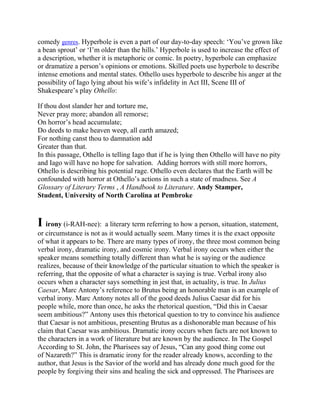 comedy genres. Hyperbole is even a part of our day-to-day speech: ‗You‘ve grown like
a bean sprout‘ or ‗I‘m older than the hills.‘ Hyperbole is used to increase the effect of
a description, whether it is metaphoric or comic. In poetry, hyperbole can emphasize
or dramatize a person‘s opinions or emotions. Skilled poets use hyperbole to describe
intense emotions and mental states. Othello uses hyperbole to describe his anger at the
possibility of Iago lying about his wife‘s infidelity in Act III, Scene III of
Shakespeare‘s play Othello:
If thou dost slander her and torture me,
Never pray more; abandon all remorse;
On horror‘s head accumulate;
Do deeds to make heaven weep, all earth amazed;
For nothing canst thou to damnation add
Greater than that.
In this passage, Othello is telling Iago that if he is lying then Othello will have no pity
and Iago will have no hope for salvation. Adding horrors with still more horrors,
Othello is describing his potential rage. Othello even declares that the Earth will be
confounded with horror at Othello‘s actions in such a state of madness. See A
Glossary of Literary Terms , A Handbook to Literature. Andy Stamper,
Student, University of North Carolina at Pembroke

I irony (i-RAH-nee): a literary term referring to how a person, situation, statement,
or circumstance is not as it would actually seem. Many times it is the exact opposite
of what it appears to be. There are many types of irony, the three most common being
verbal irony, dramatic irony, and cosmic irony. Verbal irony occurs when either the
speaker means something totally different than what he is saying or the audience
realizes, because of their knowledge of the particular situation to which the speaker is
referring, that the opposite of what a character is saying is true. Verbal irony also
occurs when a character says something in jest that, in actuality, is true. In Julius
Caesar, Marc Antony‘s reference to Brutus being an honorable man is an example of
verbal irony. Marc Antony notes all of the good deeds Julius Caesar did for his
people while, more than once, he asks the rhetorical question, ―Did this in Caesar
seem ambitious?‖ Antony uses this rhetorical question to try to convince his audience
that Caesar is not ambitious, presenting Brutus as a dishonorable man because of his
claim that Caesar was ambitious. Dramatic irony occurs when facts are not known to
the characters in a work of literature but are known by the audience. In The Gospel
According to St. John, the Pharisees say of Jesus, ―Can any good thing come out
of Nazareth?‖ This is dramatic irony for the reader already knows, according to the
author, that Jesus is the Savior of the world and has already done much good for the
people by forgiving their sins and healing the sick and oppressed. The Pharisees are

 