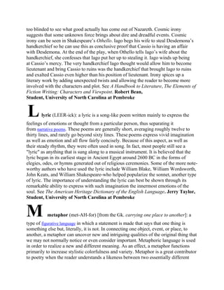 too blinded to see what good actually has come out of Nazareth. Cosmic irony
suggests that some unknown force brings about dire and dreadful events. Cosmic
irony can be seen in Shakespeare‘s Othello. Iago begs his wife to steal Desdemona‘s
handkerchief so he can use this as conclusive proof that Cassio is having an affair
with Desdemona. At the end of the play, when Othello tells Iago‘s wife about the
handkerchief, she confesses that Iago put her up to stealing it. Iago winds up being
at Cassio‘s mercy. The very handkerchief Iago thought would allow him to become
lieutenant and bring Cassio to ruins was the handkerchief that brought Iago to ruins
and exalted Cassio even higher than his position of lieutenant. Irony spices up a
literary work by adding unexpected twists and allowing the reader to become more
involved with the characters and plot. See A Handbook to Literature, The Elements of
Fiction Writing: Characters and Viewpoint. Robert Bean,
Student, University of North Carolina at Pembroke

L

lyric (LEER-ick): a lyric is a song-like poem written mainly to express the

feelings of emotions or thought from a particular person, thus separating it
from narrative poems. These poems are generally short, averaging roughly twelve to
thirty lines, and rarely go beyond sixty lines. These poems express vivid imagination
as well as emotion and all flow fairly concisely. Because of this aspect, as well as
their steady rhythm, they were often used in song. In fact, most people still see a
"lyric" as anything that is sung along to a musical instrument. It is believed that the
lyric began in its earliest stage in Ancient Egypt around 2600 BC in the forms of
elegies, odes, or hymns generated out of religious ceremonies. Some of the more noteworthy authors who have used the lyric include William Blake, William Wordsworth,
John Keats, and William Shakespeare-who helped popularize the sonnet, another type
of lyric. The importance of understanding the lyric can best be shown through its
remarkable ability to express with such imagination the innermost emotions of the
soul. See The American Heritage Dictionary of the English Language. Jerry Taylor,
Student, University of North Carolina at Pembroke

M

metaphor (met-AH-for) [from the Gk. carrying one place to another]: a

type of figurative language in which a statement is made that says that one thing is
something else but, literally, it is not. In connecting one object, event, or place, to
another, a metaphor can uncover new and intriguing qualities of the original thing that
we may not normally notice or even consider important. Metaphoric language is used
in order to realize a new and different meaning. As an effect, a metaphor functions
primarily to increase stylistic colorfulness and variety. Metaphor is a great contributor
to poetry when the reader understands a likeness between two essentially different

 