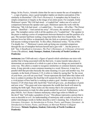 things. In his Poetics, Aristotle claims that for one to master the use of metaphor is
―…a sign of genius, since a good metaphor implies an intuitive perception of the
similarity in dissimilars‖ (The Poet's Dictionary). A metaphor may be found in a
simple comparison or largely as the image of an entire poem. For example, Emily
Dickinson‘s poem ―My Life had stood – a Loaded Gun‖ makes use of a series of
comparisons between the speaker and a gun. Dickinson opens the work with the
following: ―My Life had stood – a Loaded Gun - / In corners – till a Day / The Owner
passed – identified - / And carried me away‖. Of course, the narrator is not really a
gun. The metaphor carries with it all the qualities of a ―Loaded Gun‖. The speaker in
the poem is making a series of comparisons between themselves and the qualities of a
gun. The narrator had been waiting a long time before their love found them. The
narrator loves her fellow so desperately that she feels as a protective gun that would
kill anyone wishing to harm him. To this effect, Dickinson writes, "To foe of His –
I‘m deadly foe –." Dickinson‘s poem ends up being one extended comparison
through the use of metaphor between herself and a gun with ―…but the power to
kill.‖ See A Handbook to Literature, The Poet’s Dictionary, or A Glossary of Literary
Terms (7th edition). Andy Stamper, Student, University of North Carolina at
Pembroke
metonymy (me-TAH-nah-me): a figure of speech which substitutes one term with
another that is being associated with the that term. A name transfer takes place to
demonstrate an association of a whole to a part or how two things are associated in
some way. This allows a reader to recognize similarities or common features among
terms. It may provide a more common meaning to a word. However, it may be a
parallel shift that provides basically the same meaning; it is just said another way. For
example, in the book of Genesis 3:19, it refers to Adam by saying that ―by the sweat
of your brow, you will eat your food.‖ Sweat represents the hard labor that Adam will
have to endure to produce the food that will sustain his life. The sweat on his brow is
a vivid picture of how hard he is working to attain a goal. Another example is in
Genesis 27:28 when Isaac tells Jacob that ―God will give you...an abundance of grain
and new wine.‖ This grain and wine represents the wealth that Jacob will attain by
stealing the birth right. These riches are like money that is for consumption or
material possessions to trade for other goods needed for survival. Furthermore, in the
play Othello, Act I Scene I features metonymy when Iago refers to Othello as ―
the devil‖ that ―will make a grandsire of you.‖ This phrase represents a person that is
seen as deceitful or evil. An understanding of metonymy aids a reader to see how an
author interchanges words to further describe a term‘s meaning. See A Handbook to
Literature; Literature: An Introduction to Fiction, Poetry, and Drama; Literature: An
Introduction to Fiction, Poetry, and Drama; or Merriam Webster Collegiate
Dictionary. Melanie Stephens, Student, University of North Carolina at
Pembroke

 