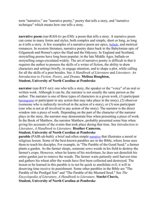 term "narrative,‖ are "narrative poetry," poetry that tells a story, and "narrative
technique" which means how one tells a story.
narrative poem (nar-RAH-tiv po-EM): a poem that tells a story. A narrative poem
can come in many forms and styles, both complex and simple, short or long, as long
as it tells a story. A few examples of a narrative poem are epics, ballads, and metrical
romances. In western literature, narrative poetry dates back to the Babylonian epic of
Gilgamesh and Homer's epics the Iliad and the Odyssey. In England and Scotland,
storytelling poems have long been popular; in the late Middle Ages, ballads-or
storytelling songs-circulated widely. The art of narrative poetry is difficult in that it
requires the author to possess the skills of a writer of fiction, the ability to draw
characters and settings briefly, to engage attention, and to shape a plot, while calling
for all the skills of a poet besides. See A Handbook of Literature and Literature: An
Introduction to Fiction, Poetry, and Drama. Melissa Houghton,
Student, University of North Carolina at Pembroke
narrator (nar-RAY-ter): one who tells a story, the speaker or the ―voice‖ of an oral or
written work. Although it can be, the narrator is not usually the same person as the
author. The narrator is one of three types of characters in a given work, (1) participant
(protagonist or participant in any action that may take place in the story), (2) observer
(someone who is indirectly involved in the action of a story), or (3) non participant
(one who is not at all involved in any action of the story). The narrator is the direct
window into a piece of work. Depending on the part of the character of the narrator
plays in the story, the narrator may demonstrate bias when presenting a piece of work.
In the Book of Matthew, the narrator Matthew, probably presented some bias when
giving his accounts of the events that took place during that time. See Introduction to
Literature, A Handbook to Literature. Heather Cameron,
Student, University of North Carolina at Pembroke
parable (PAIR-uh-buhl): a brief and often simple narrative that illustrates a moral or
religious lesson. Some of the best-known parables are in the Bible, where Jesus uses
them to teach his disciples. For example, in "The Parable of the Good Seed," a farmer
plants a garden. As the farmer sleeps, someone sows weeds in his field to destroy the
farmer's crops. However, when he learns of his misfortune, he does not demolish his
entire garden just to remove the weeds. The farmer waits patiently until harvest time
and gathers his wheat after the weeds have first been collected and destroyed. The
lesson to be learned in this parable is to not be quick to annihilate evil; it will in
deserving time receive its punishment. Some other parables in the Bible are "The
Parable of the Prodigal Son" and "The Parable of the Mustard Seed." See The
Encyclopedia of Literature, A Handbook to Literature. Starlet Chavis,
Student, University of North Carolina at Pembroke

 