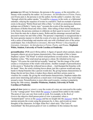 persona (per-SO-na): In literature, the persona is the narrator, or the storyteller, of a
literary work created by the author. As Literature: An Introduction to Fiction, Poetry,
and Drama puts it, the persona is not the author, but the author‘s creation--the voice
―through which the author speaks.‖ It could be a character in the work, or a fabricated
onlooker, relaying the sequence of events in a narrative. Such an example of persona
exists in the poem ―Robin Hood and Allin a Dale,‖ in which an anonymous character,
perhaps one of Robin‘s ―merry men,‖ recounts the events of the meeting and
adventures of Robin Hood and Allin a Dale. After telling of their initial introduction
in the forest, the persona continues to elaborate on their quest to recover Allin‘s true
love from the man she is about to marry. Robin and his entourage succeed and then
proceed to marry her and Allin a Dale. The persona‘s importance is recognized due to
the more genuine manner in which the events of a story are illustrated to the reader—
with a sense of knowledge and emotion only one with a firsthand view of the action
could depict. See A Handbook to Literature, Merriam-Webster’s Encyclopedia of
Literature, Literature: An Introduction to Fiction, Poetry, and Drama. Stephanie
White, Student, University of North Carolina at Pembroke
personification {PER-son-E-fih-ka-shEn): A figure of speech where animals, ideas or
inorganic objects are given human characteristics. One example of this is James
Stephens‘s poem "The Wind" in which wind preforms several actions. In the poem
Stephens writes, ―The wind stood up and gave a shout. He whistled on his two
fingers.‖ Of course the wind did not actually "stand up," but this image of the wind
creates a vivid picture of the wind's wild actions. Another example of personification
in this poem is ―Kicked the withered leaves about….And thumped the branches with
his hand.‖ Here, the wind is kicking leaves about, just like a person would and using
hands to thump branches like a person would also. By giving human characteristics to
things that do not have them, it makes these objects and their actions easier to
visualize for a reader. By giving the wind human characteristics, Stephens makes this
poem more interesting and achieves a much more vivid image of the way wind whips
around a room. Personification is most often used in poetry, coming to popularity
during the 18th century. Jennifer Winborne, Student, University of North
Carolina at Pembroke
point of view (point ov veww): a way the events of a story are conveyed to the reader,
it is the ―vantage point‖ from which the narrative is passed from author to the reader.
The point of view can vary from work to work. For example, in the Book of
Genesis the objective third person point of view is presented, where a
―nonparticipant‖ serves as the narrator and has no insight into the characters' minds. The
narrator presents the events using the pronouns he, it, they, and reveals no inner
thoughts of the characters. In Edgar Allan Poe‘s short story ―The Cask of
Amontillado‖ the first person point of view is exhibited. In this instance the main

 