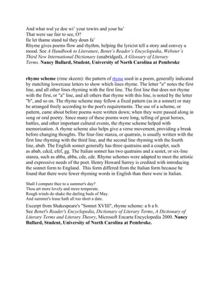 And what wul ye doe wi‘ your towirs and your ha‘
That were sae fair to see, O?
Ile let thame stand tul they doun fa‘
Rhyme gives poems flow and rhythm, helping the lyricist tell a story and convey a
mood. See A Handbook to Literature, Benet’s Reader’s Encyclopedia, Webster’s
Third New International Dictionary (unabridged), A Glossary of Literary
Terms. Nancy Bullard, Student, University of North Carolina at Pembroke
rhyme scheme (rime skeem): the pattern of rhyme used in a poem, generally indicated
by matching lowercase letters to show which lines rhyme. The letter "a" notes the first
line, and all other lines rhyming with the first line. The first line that does not rhyme
with the first, or "a" line, and all others that rhyme with this line, is noted by the letter
"b", and so on. The rhyme scheme may follow a fixed pattern (as in a sonnet) or may
be arranged freely according to the poet's requirements. The use of a scheme, or
pattern, came about before poems were written down; when they were passed along in
song or oral poetry. Since many of these poems were long, telling of great heroes,
battles, and other important cultural events, the rhyme scheme helped with
memorization. A rhyme scheme also helps give a verse movement, providing a break
before changing thoughts. The four-line stanza, or quatrain, is usually written with the
first line rhyming with the third line, and the second line rhyming with the fourth
line, abab. The English sonnet generally has three quatrains and a couplet, such
as abab, cdcd, efef, gg. The Italian sonnet has two quatrains and a sestet, or six-line
stanza, such as abba, abba, cde, cde. Rhyme schemes were adapted to meet the artistic
and expressive needs of the poet. Henry Howard Surrey is credited with introducing
the sonnet form to England. This form differed from the Italian form because he
found that there were fewer rhyming words in English than there were in Italian.
Shall I compare thee to a summer's day?
Thou art more lovely and more temperate.
Rough winds do shake the darling buds of May.
And summer's lease hath all too short a date.

Excerpt from Shakespeare's "Sonnet XVIII", rhyme scheme: a b a b.
See Benet's Reader's Encyclopedia, Dictionary of Literary Terms, A Dictionary of
Literary Terms and Literary Theory, Microsoft Encarta Encyclopedia 2000. Nancy
Bullard, Student, University of North Carolina at Pembroke.

 