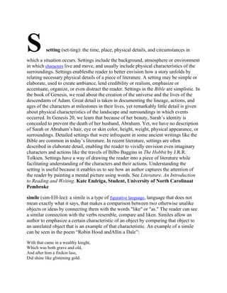 S

setting (set-ting): the time, place, physical details, and circumstances in

which a situation occurs. Settings include the background, atmosphere or environment
in which characters live and move, and usually include physical characteristics of the
surroundings. Settings enablesthe reader to better envision how a story unfolds by
relating necessary physical details of a piece of literature. A setting may be simple or
elaborate, used to create ambiance, lend credibility or realism, emphasize or
accentuate, organize, or even distract the reader. Settings in the Bible are simplistic. In
the book of Genesis, we read about the creation of the universe and the lives of the
descendants of Adam. Great detail is taken in documenting the lineage, actions, and
ages of the characters at milestones in their lives, yet remarkably little detail is given
about physical characteristics of the landscape and surroundings in which events
occurred. In Genesis 20, we learn that because of her beauty, Sarah‘s identity is
concealed to prevent the death of her husband, Abraham. Yet, we have no description
of Sarah or Abraham‘s hair, eye or skin color, height, weight, physical appearance, or
surroundings. Detailed settings that were infrequent in some ancient writings like the
Bible are common in today‘s literature. In recent literature, settings are often
described in elaborate detail, enabling the reader to vividly envision even imaginary
characters and actions like the travels of Bilbo Baggins in The Hobbit by J.R.R.
Tolkien. Settings have a way of drawing the reader into a piece of literature while
facilitating understanding of the characters and their actions. Understanding the
setting is useful because it enables us to see how an author captures the attention of
the reader by painting a mental picture using words. See Literature, An Introduction
to Reading and Writing. Kate Endriga, Student, University of North Carolinaat
Pembroke
simile (sim-EH-lee): a simile is a type of figurative language, language that does not
mean exactly what it says, that makes a comparison between two otherwise unalike
objects or ideas by connecting them with the words "like" or "as." The reader can see
a similar connection with the verbs resemble, compare and liken. Similes allow an
author to emphasize a certain characteristic of an object by comparing that object to
an unrelated object that is an example of that characteristic. An example of a simile
can be seen in the poem ―Robin Hood andAllin a Dale‖:
With that came in a wealthy knight,
Which was both grave and old,
And after him a finikin lass,
Did shine like glistening gold.

 