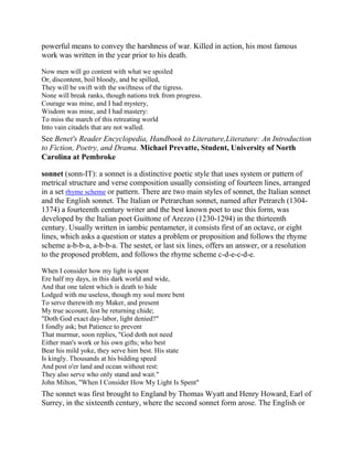 powerful means to convey the harshness of war. Killed in action, his most famous
work was written in the year prior to his death.
Now men will go content with what we spoiled
Or, discontent, boil bloody, and be spilled,
They will be swift with the swiftness of the tigress.
None will break ranks, though nations trek from progress.
Courage was mine, and I had mystery,
Wisdom was mine, and I had mastery:
To miss the march of this retreating world
Into vain citadels that are not walled.

See Benet's Reader Encyclopedia, Handbook to Literature,Literature: An Introduction
to Fiction, Poetry, and Drama. Michael Prevatte, Student, University of North
Carolina at Pembroke
sonnet (sonn-IT): a sonnet is a distinctive poetic style that uses system or pattern of
metrical structure and verse composition usually consisting of fourteen lines, arranged
in a set rhyme scheme or pattern. There are two main styles of sonnet, the Italian sonnet
and the English sonnet. The Italian or Petrarchan sonnet, named after Petrarch (13041374) a fourteenth century writer and the best known poet to use this form, was
developed by the Italian poet Guittone of Arezzo (1230-1294) in the thirteenth
century. Usually written in iambic pentameter, it consists first of an octave, or eight
lines, which asks a question or states a problem or proposition and follows the rhyme
scheme a-b-b-a, a-b-b-a. The sestet, or last six lines, offers an answer, or a resolution
to the proposed problem, and follows the rhyme scheme c-d-e-c-d-e.
When I consider how my light is spent
Ere half my days, in this dark world and wide,
And that one talent which is death to hide
Lodged with me useless, though my soul more bent
To serve therewith my Maker, and present
My true account, lest he returning chide;
"Doth God exact day-labor, light denied?"
I fondly ask; but Patience to prevent
That murmur, soon replies, "God doth not need
Either man's work or his own gifts; who best
Bear his mild yoke, they serve him best. His state
Is kingly. Thousands at his bidding speed
And post o'er land and ocean without rest:
They also serve who only stand and wait."
John Milton, "When I Consider How My Light Is Spent"

The sonnet was first brought to England by Thomas Wyatt and Henry Howard, Earl of
Surrey, in the sixteenth century, where the second sonnet form arose. The English or

 