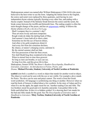 Shakespearean sonnet was named after William Shakespeare (1564-1616) who most
believed to the best writer to use the form. Adapting the Italian form to the English,
the octave and sestet were replaced by three quatrains, each having its own
independent rhyme scheme typically rhyming every other line, and ending with a
rhyme couplet. Instead of the Italianic break between the octave and the sestet, the
break comes between the twelfth and thirteenth lines. The ending couplet is often the
main thought change of the poem, and has an epigrammatic ending. It follows the
rhyme scheme a-b-a-b, c-d-c-d, e-f-e-f, g-g.
Shall I compare thee to a summer‘s day?
Thou art more lovely and more temperate:
Rough winds do shake the darling buds of May,
And summer‘s lease hath all to short a date:
Sometime too hot the eye of heaven shines,
And often is his gold complexion dimm‘d:
And every fair from fair sometime declines,
By chance, or nature‘s changing course, untrimm‘d.
By thy eternal summer shall not fade
Nor lose possession of that fair thou owest;
Nor shall Death brag thou wandered in his shade,
When in eternal lines to time thou growest:
So long as men can breathe, or eyes can see,
So long lives this, and this gives life to thee.
Shakespeare, Sonnet XVIII. See Benet’s Readers Encyclopedia, Handbook to
Literature, Literature: An Introduction to Fiction, Poetry, and
Drama. Michael Prevatte, Student, University of North Carolina at Pembroke
symbol (sim-bol): a symbol is a word or object that stands for another word or object.
The object or word can be seen with the eye or not visible. For example a dove stands
for Peace. The dove can be seen and peace cannot. The word is from the Greek
word symbolom. All language is symbolizing one thing or another. However when we
read the book of Genesis it talked about a few symbols. In the story of Adam and Eve
when Eve ate the apple, the apple stood for sin. Another reading Cain and Able. The
two brothers stood for good and evil, humility and pride. Cain pulled Able to the
fields and killed him. In this it is a hidden symbol. It is showing that Cain stands for
the bad and Able stands for the good. See The Encyclopedia of Literature and A
Handbook to Literature. Misty Tarlton, Student,University of North Carolina at
Pembroke

 