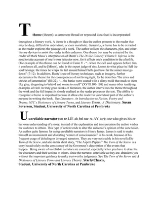 T

theme (theem): a common thread or repeated idea that is incorporated

throughout a literary work. A theme is a thought or idea the author presents to the reader that
may be deep, difficult to understand, or even moralistic. Generally, a theme has to be extracted
as the reader explores the passages of a work. The author utilizes the characters, plot, and other
literary devices to assist the reader in this endeavor. One theme that may be extracted by the
reader of Mark Musa‘s interpretation of Dante‘s The Divine Comedy Volume I: Inferno is the
need to take account of one‘s own behavior now, for it affects one's condition in the afterlife.
One example of this theme can be found in Canto V - ―...when the evil soul appears before him,
it confesses all, and he [Minos], who is the expert judge of sins, knows to what place in Hell the
soul belongs: the times he wraps his tail around himself tells just how far the sinner must go
down‖ (7-12). In addition, Dante‘s use of literary techniques, such as imagery, further
accentuates the theme for the consequences of not living right, for he describes ―the cries and
shrieks of lamentation‖ (III:22), ―…the banks were coated with a slimy mold that stuck to them
like glue, disgusting to behold and worse to smell‖ (XVIII:106-108) and many other terrifying
examples of Hell. In truly great works of literature, the author intertwines the theme throughout
the work and the full impact is slowly realized as the reader processes the text. The ability to
recognize a theme is important because it allows the reader to understand part of the author‘s
purpose in writing the book. See Literature: An Introduction to Fiction, Poetry and
Drama, NTC’s Dictionary of Literary Terms, and Literary Terms: A Dictionary. Susan

Severson, Student, University of North Carolina at Pembroke

U

unreliable narrator (un-re-LIE-ah-bel nar-ra-AY-tor): one who gives his or

her own understanding of a story, instead of the explanation and interpretation the author wishes
the audience to obtain. This type of action tends to alter the audience‘s opinion of the conclusion.
An author quite famous for using unreliable narrators is Henry James. James is said to make
himself an inconsistent and distorting ―center of consciousness‖ in his work, because of his
frequent usage of deluding or deranged narrators. They are very noticeable in his novellaThe
Turn of the Screw, and also in his short story, ―The Aspern Papers.‖ The Turn of the Screw is a
story based solely on the consistency of the Governess‘s description of the events that
happen. Being aware of unreliable narrators are essential, especially when you have to describe
the characters and their actions to others, since the narrator, unreliable as they are, abandons you
without the important guidance to make trustworthy judgments. See The Turn of the Screw and A
Dictionary of Literary Terms and Literary Theory. StarletChavis,

Student, University of North Carolina at Pembroke

 