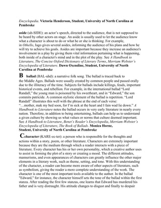 Encyclopedia. Victoria Henderson, Student, University of North Carolina at
Pembroke
aside (uh-SIDE): an actor‘s speech, directed to the audience, that is not supposed to
be heard by other actors on stage. An aside is usually used to let the audience know
what a character is about to do or what he or she is thinking. For example,
in Othello, Iago gives several asides, informing the audience of his plans and how he
will try to achieve his goals. Asides are important because they increase an audience's
involvement in a play by giving them vital information pertaining what is happening,
both inside of a character's mind and in the plot of the play. See A Handbook to
Literature, The Concise Oxford Dictionary of Literary Terms, Merriam Webster’s
Encyclopedia of Literature. Dawn Oxendine, Student, University of North
Carolina at Pembroke

B

ballad (BAL-uhd): a narrative folk song. The ballad is traced back to
the Middle Ages. Ballads were usually created by common people and passed orally
due to the illiteracy of the time. Subjects for ballads include killings, feuds, important
historical events, and rebellion. For example, in the international ballad ―Lord
Randall,‖ the young man is poisoned by his sweetheart, and in ―Edward,‖ the son
commits patricide. A common stylistic element of the ballad is repetition. ―Lord
Randall‖ illustrates this well with the phrase at the end of each verse:
―…mother, mak my bed soon, for I‘m sick at the heart and I fain wad lie down.‖ A
Handbook to Literature notes the ballad occurs in very early literature in nearly every
nation. Therefore, in addition to being entertaining, ballads can help us to understand
a given culture by showing us what values or norms that culture deemed important.
See A Handbook to Literature, Benet’s Reader’s Encyclopedia, Merriam-Webster’s
Encyclopedia of Literature, The Book of Ballads. Monica Horne,
Student, University of North Carolina at Pembroke

Ccharacter (KARE-ec-ter): a person who is responsible for the thoughts and
actions within a story, poem, or other literature. Characters are extremely important
because they are the medium through which a reader interacts with a piece of
literature. Every character has his or her own personality, which a creative author uses
to assist in forming the plot of a story or creating a mood. The different attitudes,
mannerisms, and even appearances of characters can greatly influence the other major
elements in a literary work, such as theme, setting, and tone. With this understanding
of the character, a reader can become more aware of other aspects of literature, such
as symbolism, giving the reader a more complete understanding of the work. The
character is one of the most important tools available to the author. In the ballad
"Edward," for instance, the character himself sets the tone of the ballad within the first
stanza. After reading the first few stanzas, one learns that Edward has murdered his
father and is very distraught. His attitude changes to disgust and finally to despair

 