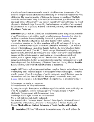 when he realizes the consequences he must face for his actions. An example of the
attitudes and personalities of characters determining the theme is also seen in the book
of Genesis. The proud personality of Cain and the humble personality of Abel help
create the conflict for this story. Cain and Abel were brothers, possibly twins, who
displayed intense sibling rivalry. God was not pleased with Cain's offerings, but found
pleasure in Abel's offerings. Provoked by God's displeasure with him, Cain murdered
his own brother out of jealousy. Victoria Henderson, Student, University of North
Carolina at Pembroke
connotation (KAH-nuh-TAE-shun): an association that comes along with a particular
word. Connotations relate not to a word's actual meaning, or denotation, but rather to
the ideas or qualities that are implied by that word. A good example is the word
"gold." The denotation of gold is a malleable, ductile, yellow element. The
connotations, however, are the ideas associated with gold, such as greed, luxury, or
avarice. Another example occurs in the Book of Genesis. Jacob says: ―Dan will be a
serpent by the roadside, a viper along thepath, that bites the horse‘s heels so that its
rider tumbles backward" (Gen 49:17). In this passage, Dan is not literally going to
become a snake. However, describing Dan as a "snake" and "viper" forces the reader
to associate him with the negative qualities that are commonly associated with
reptiles, such as slyness, danger, and evil. Dan becomes like a snake, sly and
dangerous to the riders. Writers use connotation to make their writing more vivid and
interesting to read. See A Dictionary of Literary Terms and Literary Theory. Jennifer
Lance, Student, University of North Carolina at Pembroke
couplet (KUP-let): a style of poetry defined as a complete thought written in two lines
with rhyming ends. The most popular of the couplets is the heroic couplet. The heroic
couplet consists of two rhyming lines of iambic pentameter usually having a pause in
the middle of each line. One of William Shakespeare‘s trademarks was to end
a sonnet with a couplet, as in the poem ―Shall I Compare Thee to a Summer‘s Day‖:
So long as men can breathe or eyes can see,
So long as lives this, and this gives life to thee.

By using the couplet Shakespeare would often signal the end of a scene in his plays as
well. An example of a scene‘s end signaled by a couplet is the end of Act IV
of Othello. The scene ends with Desdemona‘s lines:
Good night. Good night. Heaven me such uses send.
Not to pick bad from bad, but by bad mend.
See A Handbook to Literature, Benet’s Reader’s Encyclopedia, Mirriam-Webster’s
Encyclopedia of Literature, Literature: An Introduction to Fiction, Poetry, and
Drama. Monica Horne, Student, University of North Carolina at Pembroke

D

denotation (DEE-no-TAE-shuhn): the exact meaning of a word, without the

 