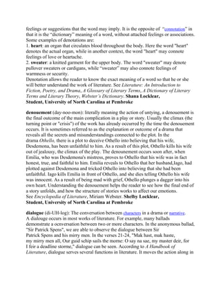 feelings or suggestions that the word may imply. It is the opposite of ―connotation‖ in
that it is the ―dictionary‖ meaning of a word, without attached feelings or associations.
Some examples of denotations are:
1. heart: an organ that circulates blood throughout the body. Here the word "heart"
denotes the actual organ, while in another context, the word "heart" may connote
feelings of love or heartache.
2. sweater: a knitted garment for the upper body. The word "sweater" may denote
pullover sweaters or cardigans, while ―sweater‖ may also connote feelings of
warmness or security.
Denotation allows the reader to know the exact meaning of a word so that he or she
will better understand the work of literature. See Literature: An Introduction to
Fiction, Poetry, and Drama, A Glossary of Literary Terms, A Dictionary of Literary
Terms and Literary Theory, Webster’s Dictionary. Shana Locklear,
Student, University of North Carolina at Pembroke
denouement (day-noo-mon): literally meaning the action of untying, a denouement is
the final outcome of the main complication in a play or story. Usually the climax (the
turning point or "crisis") of the work has already occurred by the time the denouement
occurs. It is sometimes referred to as the explanation or outcome of a drama that
reveals all the secrets and misunderstandings connected to the plot. In the
drama Othello, there is a plot to deceive Othello into believing that his wife,
Desdemona, has been unfaithful to him. As a result of this plot, Othello kills his wife
out of jealousy, the climax of the play. The denounement occurs soon after, when
Emilia, who was Desdemona's mistress, proves to Othello that his wife was in fact
honest, true, and faithful to him. Emilia reveals to Othello that her husband,Iago, had
plotted against Desdemona and tricked Othello into believing that she had been
unfaithful. Iago kills Emilia in front of Othello, and she dies telling Othello his wife
was innocent. As a result of being mad with grief, Othello plunges a dagger into his
own heart. Understanding the denouement helps the reader to see how the final end of
a story unfolds, and how the structure of stories works to affect our emotions.
See Encyclopedia of Literature, Miriam Webster. Shelby Locklear,
Student, University of North Carolina at Pembroke
dialogue (di-UH-log): The conversation between characters in a drama or narrative.
A dialouge occurs in most works of literature. For example, many ballads
demonstrate a ocnversation between two or more characters. In the anonymous ballad,
"Sir Patrick Spens", we are able to observe the dialogue between Sir
Patrick Spens and his mirry men. In the verses 21-24, "Mak hast, mak haste,
my mirry men all, Our guid schip sails the morne: O say na sae, my master deir, for
I feir a deadline storme," dialogue can be seen. According to A Handbook of
Literature, dialogue serves several functions in literature. It moves the action along in

 