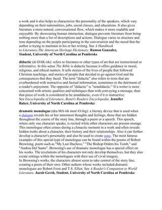 a work and it also helps to characterize the personality of the speakers, which vary
depending on their nationalities, jobs, social classes, and educations. It also gives
literature a more natural, conversational flow, which makes it more readable and
enjoyable. By showcasing human interaction, dialogue prevents literature from being
nothing more than a list of descriptions and actions. Dialogue varies in structure and
tone depending on the people participating in the conversation and the mood that the
author is trying to maintain in his or her writing. See A Handbook
to Literature,The American Heritage Dictionary. Ramon Gonzalez,
Student, University of North Carolina at Pembroke
didactic (di-DAK-tik): refers to literature or other types of art that are instructional or
informative. In this sense The Bible is didactic because it offers guidance in moral,
religious, and ethical matters. It tells stories of the lives of people that followed
Christian teachings, and stories of people that decided to go against God and the
consequences that they faced. The term "didactic" also refers to texts that are
overburdened with instructive and factual information, sometimes to the detriment of
a reader's enjoyment. The opposite of "didactic" is "nondidactic." If a writer is more
concerned with artistic qualities and techniques than with conveying a message, then
that piece of work is considered to be nondidactic, even if it is instructive.
See Encyclopedia of Literature, Benet's Readers Encyclopedia. Jennifer
Baker, University of North Carolina at Pembroke
dramatic monologue (dra-MA-tik mon'-O-lôg): a literary device that is used when
a character reveals his or her innermost thoughts and feelings, those that are hidden
throughout the course of the story line, through a poem or a speech. This speech,
where only one character speaks, is recited while other characters are present onstage.
This monologue often comes during a climactic moment in a work and often reveals
hidden truths about a character, their history and their relationships. Also it can further
develop a character's personality and also be used to create irony. The most famous
examples of this special type of monologue can be found within the poems of Robert
Browning, poem such as "My Last Duchess," "The Bishop Orders his Tomb," and
"Andrea Del Santo". Browning's use of dramatic monologue has a special effect on
his works. The revelations of his characters not only develop themselves, but they also
create settings within the monologues with their use of vivid imagery.
In Browning's works, the characters almost seem to take control of the story line,
creating a poem of their own. Other authors whose works included dramatic
monologues are Robert Frost and T.S. Elliot. See A Reader's Companion to World
Literature. Jacob Gersh, Student, University of North Carolina at Pembroke

 