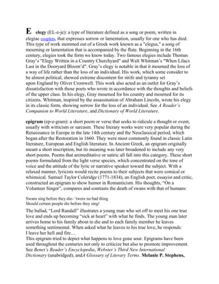 E

elegy (EL-e-je): a type of literature defined as a song or poem, written in
elegiac couplets, that expresses sorrow or lamentation, usually for one who has died.
This type of work stemmed out of a Greek work known as a "elegus," a song of
mourning or lamentation that is accompanied by the flute. Beginning in the 16th
century, elegies took the form we know today. Two famous elegies include Thomas
Gray‘s "Elegy Written in a Country Churchyard" and Walt Whitman‘s "When Lilacs
Last in the Dooryard Bloom‘d". Gray‘s elegy is notable in that it mourned the loss of
a way of life rather than the loss of an individual. His work, which some consider to
be almost political, showed extreme discontent for strife and tyranny set
upon England by Oliver Cromwell. This work also acted as an outlet for Gray‘s
dissatisfaction with those poets who wrote in accordance with the thoughts and beliefs
of the upper class. In his elegy, Gray mourned for his country and mourned for its
citizens. Whitman, inspired by the assassination of Abraham Lincoln, wrote his elegy
in its classic form, showing sorrow for the loss of an individual. See A Reader’s
Companion to World Literature, and Dictionary of World Literature.
epigram (ep-e-gram): a short poem or verse that seeks to ridicule a thought or event,
usually with witticism or sarcasm. These literary works were very popular during the
Renaissance in Europe in the late 14th century and the Neoclassical period, which
began after the Restoration in 1660. They were most commonly found in classic Latin
literature, European and English literature. In Ancient Greek, an epigram originally
meant a short inscription, but its meaning was later broadened to include any very
short poems. Poems that aremeditative or satiric all fall into this category. These short
poems formulated from the light verse species, which concentrated on the tone of
voice and the attitude of the lyric or narrative speaker toward the subject. With a
relaxed manner, lyricists would recite poems to their subjects that were comical or
whimsical. Samuel Taylor Coleridge (1771-1834), an English poet, essayist and critic,
constructed an epigram to show humor in Romanticism. His thoughts, ―On a
Volunteer Singer‖, compares and contrasts the death of swans with that of humans:
Swans sing before they die- ‗twere no bad thing
Should certain people die before they sing!

The ballad, ―Lord Randall‖ illustrates a young man who set off to meet his one true
love and ends up becoming ―sick at heart‖ with what he finds. The young man later
arrives home to his family about to die and to each family member he leaves
something sentimental. When asked what he leaves to his true love, he responds:
I leave her hell and fire…
This epigram tried to depict what happens to love gone sour. Epigrams have been
used throughout the centuries not only to criticize but also to promote improvement.
See Benet’s Reader’s Encyclopedia, Webster’s Third New International
Dictionary (unabridged), andA Glossary of Literary Terms. Melanie P. Stephens,

 