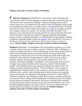 Student, University of North Carolina at Pembroke

F

figurative language (fig-YOOR-a-tive LAN-gwije): a type of language that
varies from the norms of literal language, in which words mean exactly what they say.
Also known as the "ornaments of language," figurative language does not mean
exactly what it says, but instead forces the reader to make an imaginative leap in order
to comprehend an author's point. It usually involves a comparison between two things
that may not, at first, seem to relate to one another. In a simile, for example, an author
may compare a person to an animal: "He ran like a hare down the street" is the
figurative way to describe the man running and "He ran very quickly down the street"
is the literal way to describe him. Figurative language facilitates understanding
because it relates something unfamiliar to something familiar. Some popular examples
of figurative language include a simile and metaphor. See A Handbook to Literature, A
Dictionary of Literary Terms and Literary Theory, and A Glossary of Literary
Terms. Charla Cobbler, Student, University of North Carolina at Pembroke
flashback (flash-BAK): ―an interruption of the chronological sequence (as of a film
or literary work) of an event of earlier occurrence‖ (Merriam, 288). A flashback is a
narrative technique that allows a writer to present past events during current events, in
order to provide background for the current narration. By giving material that
occurred prior to the present event, the writer provides the reader with insight into a
character's motivation and or background to a conflict. This is done by various
methods, narration, dream sequences, and memories (Holman et al, 197). For
example, in the Book of Matthew, a flashback is used when Joseph is the governor
of Egypt. Upon seeing his brothers after many years, Joseph ―remembered his
dreams‖ of his brothers and how they previously sold him into slavery (NIV, 69).
Another example would be the ballad of ―The Cruel Mother.‖ Here, a mother is
remembering her murdered child. As she is going to a church, she remembers her
child born, grow, and die. Later she thinks back to further in her past to remember
how her own mother was unkind to her (Kennedy et al, 626-627). Arthur Miller‘s
―Death of a Salesman‖ uses flashback to relate Willy Loman‘s memories of the past.
At one point, Willy is talking with his dead brother while playing cards with Charley,
reliving a past conversation in the present. This shows a character that is mentally
living in the present with the memories and events of the past (Roberts et al, 1232).
By understanding flashbacks, the reader is able to receive more details about the
current narration by filling in the details about the past.Melanie Stephens,
Student, University of North Carolina at Pembroke

 