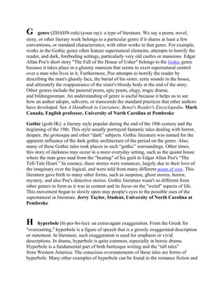 G

genre (ZHAHN-ruh) (youn ray): a type of literature. We say a poem, novel,
story, or other literary work belongs to a particular genre if it shares at least a few
conventions, or standard characteristics, with other works in that genre. For example,
works in the Gothic genre often feature supernatural elements, attempts to horrify the
reader, and dark, foreboding settings, particularly very old castles or mansions. Edgar
Allan Poe's short story "The Fall of the House of Usher" belongs to the Gothic genre
because it takes place in a gloomy mansion that seems to exert supernatural control
over a man who lives in it. Furthermore, Poe attempts to horrify the reader by
describing the man's ghastly face, the burial of his sister, eerie sounds in the house,
and ultimately the reappearance of the sister's bloody body at the end of the story.
Other genres include the pastoral poem, epic poem, elegy, tragic drama,
and bildungsroman. An understanding of genre is useful because it helps us to see
how an author adopts, subverts, or transcends the standard practices that other authors
have developed. See A Handbook to Literature, Benet's Reader's Encyclopedia. Mark
Canada, English professor, University of North Carolina at Pembroke
Gothic (goth-IK): a literary style popular during the end of the 18th century and the
beginning of the 19th. This style usually portrayed fantastic tales dealing with horror,
despair, the grotesque and other ―dark‖ subjects. Gothic literature was named for the
apparent influence of the dark gothic architecture of the period on the genre. Also,
many of these Gothic tales took places in such ―gothic‖ surroundings. Other times,
this story of darkness may occur in a more everyday setting, such as the quaint house
where the man goes mad from the "beating" of his guilt in Edgar Allan Poe's ―The
Tell-Tale Heart.‖ In essence, these stories were romances, largely due to their love of
the imaginary over the logical, and were told from many different points of view. This
literature gave birth to many other forms, such as suspense, ghost stories, horror,
mystery, and also Poe's detective stories. Gothic literature wasn't so different from
other genres in form as it was in content and its focus on the "weird" aspects of life.
This movement began to slowly open may people's eyes to the possible uses of the
supernatural in literature. Jerry Taylor, Student, University of North Carolina at
Pembroke

H

hyperbole (hi-per-bo-lee): an extravagant exaggeration. From the Greek for
"overcasting," hyperbole is a figure of speech that is a grossly exaggerated description
or statement. In literature, such exaggeration is used for emphasis or vivid
descriptions. In drama, hyperbole is quite common, especially in heroic drama.
Hyperbole is a fundamental part of both burlesque writing and the ―tall tales‖
from Western America. The conscious overstatements of these tales are forms of
hyperbole. Many other examples of hyperbole can be found in the romance fiction and

 