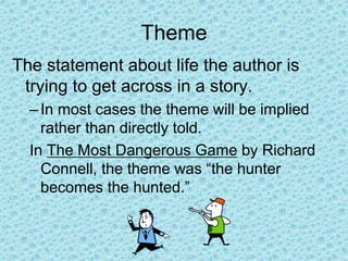 Theme
The statement about life the author is
trying to get across in a story.
–In most cases the theme will be implied
rather than directly told.
In The Most Dangerous Game by Richard
Connell, the theme was “the hunter
becomes the hunted.”
 