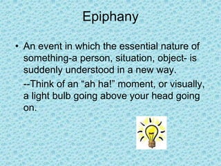 Epiphany
• An event in which the essential nature of
something-a person, situation, object- is
suddenly understood in a new way.
--Think of an “ah ha!” moment, or visually,
a light bulb going above your head going
on.
 