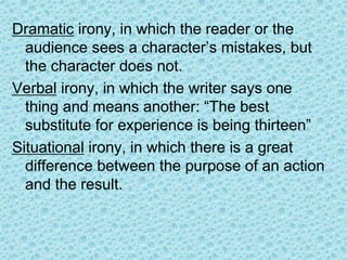 Dramatic irony, in which the reader or the
audience sees a character’s mistakes, but
the character does not.
Verbal irony, in which the writer says one
thing and means another: “The best
substitute for experience is being thirteen”
Situational irony, in which there is a great
difference between the purpose of an action
and the result.
 