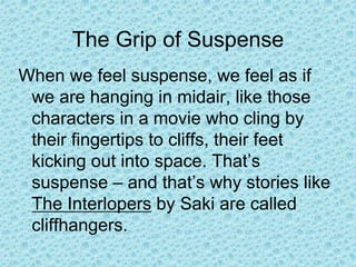 The Grip of Suspense
When we feel suspense, we feel as if
we are hanging in midair, like those
characters in a movie who cling by
their fingertips to cliffs, their feet
kicking out into space. That’s
suspense – and that’s why stories like
The Interlopers by Saki are called
cliffhangers.
 