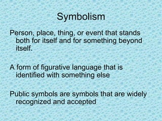 Symbolism
Person, place, thing, or event that stands
both for itself and for something beyond
itself.
A form of figurative language that is
identified with something else
Public symbols are symbols that are widely
recognized and accepted
 