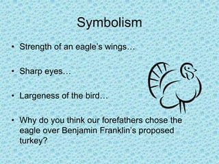 Symbolism
• Strength of an eagle’s wings…
• Sharp eyes…
• Largeness of the bird…
• Why do you think our forefathers chose the
eagle over Benjamin Franklin’s proposed
turkey?
 