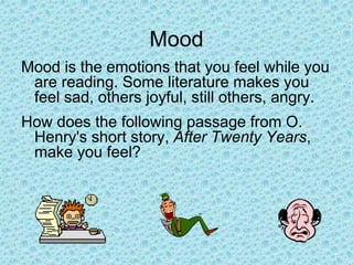 Mood
Mood is the emotions that you feel while you
are reading. Some literature makes you
feel sad, others joyful, still others, angry.
How does the following passage from O.
Henry's short story, After Twenty Years,
make you feel?
 