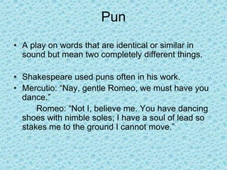 Pun
• A play on words that are identical or similar in
sound but mean two completely different things.
• Shakespeare used puns often in his work.
• Mercutio: “Nay, gentle Romeo, we must have you
dance.”
Romeo: “Not I, believe me. You have dancing
shoes with nimble soles; I have a soul of lead so
stakes me to the ground I cannot move.”
 