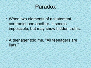 Paradox
• When two elements of a statement
contradict one another. It seems
impossible, but may show hidden truths.
• A teenager told me, “All teenagers are
liars.”
 