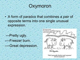 Oxymoron
• A form of paradox that combines a pair of
opposite terms into one single unusual
expression.
---Pretty ugly.
----Freezer burn.
----Great depression.
 