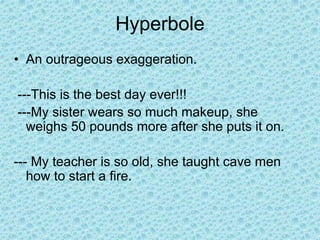 Hyperbole
• An outrageous exaggeration.
---This is the best day ever!!!
---My sister wears so much makeup, she
weighs 50 pounds more after she puts it on.
--- My teacher is so old, she taught cave men
how to start a fire.
 