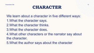 CHARACTER
Presentation title 10
We learn about a character in five different ways:
1.What the character says.
2.What the character thinks.
3.What the character does.
4.What other characters or the narrator say about
the character.
5.What the author says about the character
 