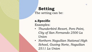 12
Setting
The setting can be:
a.Specific
Examples:
• Thunderbird Resort, Poro Point,
City of San Fernando 2500 La
Union
• Northern Naguilian National High
School, Gusing Norte, Naguilian
2511 La Union
 