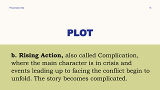 Presentation title 16
PLOT
b. Rising Action, also called Complication,
where the main character is in crisis and
events leading up to facing the conflict begin to
unfold. The story becomes complicated.
 