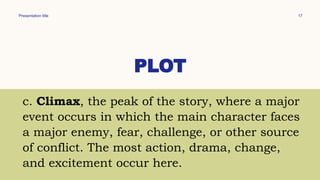 Presentation title 17
PLOT
c. Climax, the peak of the story, where a major
event occurs in which the main character faces
a major enemy, fear, challenge, or other source
of conflict. The most action, drama, change,
and excitement occur here.
 