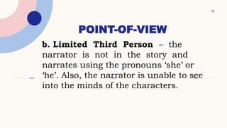 POINT-OF-VIEW
22
b. Limited Third Person – the
narrator is not in the story and
narrates using the pronouns ‘she’ or
‘he’. Also, the narrator is unable to see
into the minds of the characters.
 