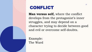CONFLICT
27
Man versus self, where the conflict
develops from the protagonist’s inner
struggles, and may depend on a
character trying to decide between good
and evil or overcome self-doubts.
Example:
The Ward
 