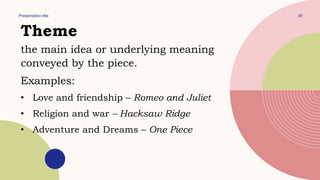 Presentation title 30
Theme
the main idea or underlying meaning
conveyed by the piece.
Examples:
• Love and friendship – Romeo and Juliet
• Religion and war – Hacksaw Ridge
• Adventure and Dreams – One Piece
 