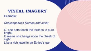 VISUAL IMAGERY
Example:
Shakespeare’s Romeo and Juliet
O, she doth teach the torches to burn
bright!
It seems she hangs upon the cheek of
night
Like a rich jewel in an Ethiop’s ear
 