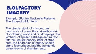 B.OLFACTORY
IMAGERY
Example: (Patrick Suskind’s Perfume:
The Story of a Murderer
The streets stank of manure, the
courtyards of urine, the stairwells stank
of moldering wood and rat droppings, the
kitchens of spoiled cabbage and mutton
fat; the unaired parlors stank of stale
dust, the bedrooms of greasy sheets,
damp featherbeds, and the pungently
sweet aroma of chamber pots.
 